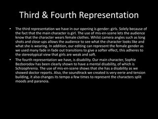 Third & Fourth Representation
•   The third representation we have in our opening is gender: girls. Solely because of
    the fact that the main character is girl. The use of mis-en-scene lets the audience
    know that the character wears female clothes. Whilst camera angles such as long
    shots and close-ups allows the audience to see what the character looks like and
    what she is wearing. In addition, our editing can represent the female gender as
    we used many fade in fade out transitions to give a softer effect, this adheres to
    the stereotypical view that girls are weak and soft.
•   The fourth representation we have, is disability. Our main character, Sophie
    Bezborodov has been clearly shown to have a mental disability, of which is
    Schizophrenia. The use of mis-en-scene shows that she has a disability as we
    showed doctor reports. Also, the soundtrack we created is very eerie and tension
    building, it also changes its tempo a few times to represent the characters split
    moods and paranoia.
 