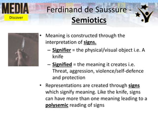 Ferdinand de Saussure -
Semiotics
• Meaning is constructed through the
interpretation of signs.
– Signifier = the physical/visual object i.e. A
knife
– Signified = the meaning it creates i.e.
Threat, aggression, violence/self-defence
and protection
• Representations are created through signs
which signify meaning. Like the knife, signs
can have more than one meaning leading to a
polysemic reading of signs
Discover
 