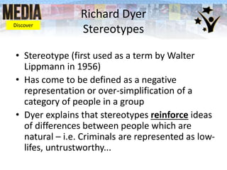 Richard Dyer
Stereotypes
• Stereotype (first used as a term by Walter
Lippmann in 1956)
• Has come to be defined as a negative
representation or over-simplification of a
category of people in a group
• Dyer explains that stereotypes reinforce ideas
of differences between people which are
natural – i.e. Criminals are represented as low-
lifes, untrustworthy...
Discover
 