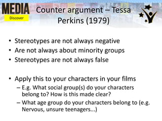 Counter argument – Tessa
Perkins (1979)
• Stereotypes are not always negative
• Are not always about minority groups
• Stereotypes are not always false
• Apply this to your characters in your films
– E.g. What social group(s) do your characters
belong to? How is this made clear?
– What age group do your characters belong to (e.g.
Nervous, unsure teenagers...)
Discover
 