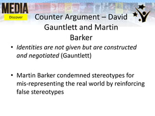 Counter Argument – David
Gauntlett and Martin
Barker
• Identities are not given but are constructed
and negotiated (Gauntlett)
• Martin Barker condemned stereotypes for
mis-representing the real world by reinforcing
false stereotypes
Discover
 
