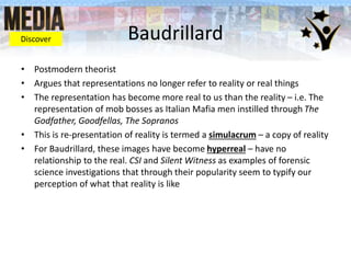 Baudrillard
• Postmodern theorist
• Argues that representations no longer refer to reality or real things
• The representation has become more real to us than the reality – i.e. The
representation of mob bosses as Italian Mafia men instilled through The
Godfather, Goodfellas, The Sopranos
• This is re-presentation of reality is termed a simulacrum – a copy of reality
• For Baudrillard, these images have become hyperreal – have no
relationship to the real. CSI and Silent Witness as examples of forensic
science investigations that through their popularity seem to typify our
perception of what that reality is like
Discover
 