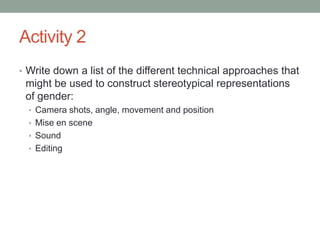 Activity 2
• Write down a list of the different technical approaches that
 might be used to construct stereotypical representations
 of gender:
  • Camera shots, angle, movement and position
  • Mise en scene
  • Sound
  • Editing
 