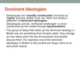 Dominant Ideologies
• Stereotypes are ‘socially constructed’ and exist as
  ‘myths’ and are neither ‘true’ nor ‘false’ but simply a
  reflection of dominant ideologies.
  Stereotypes can be. reinforced challenged or even
  constructed by the media through representation
• The group of ideas that make up the dominant ideology in
  Britain are not something that remains static- they change
  as new ideas enter the are encountered and people
  discuss them. For example one of the dominant
  ideologies in Britain is that youths are thugs; there is an
  anti-youth culture
 