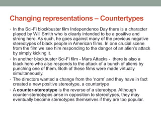 Changing representations – Countertypes
• In the Sci-Fi blockbuster film Independence Day there is a character
  played by Will Smith who is clearly intended to be a positive and
  strong hero. As such, he goes against many of the previous negative
  stereotypes of black people in American films. In one crucial scene
  from the film we see him responding to the danger of an alien's attack
  by simply kicking it.
• In another blockbuster Sci-Fi film - Mars Attacks - there is also a
  black hero who also responds to the attack of a bunch of aliens by
  punching one of them. Both of these films were made virtually
  simultaneously.
• The directors wanted a change from the ‘norm’ and they have in fact
  created a new positive stereotype, a countertype
• A counter-stereotype is the reverse of a stereotype. Although
  counter-stereotypes arise in opposition to stereotypes, they may
  eventually become stereotypes themselves if they are too popular.
 