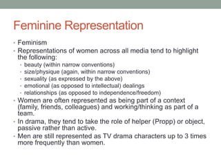 Feminine Representation
• Feminism
• Representations of women across all media tend to highlight
 the following:
  •   beauty (within narrow conventions)
  •   size/physique (again, within narrow conventions)
  •   sexuality (as expressed by the above)
  •   emotional (as opposed to intellectual) dealings
  •   relationships (as opposed to independence/freedom)
• Women are often represented as being part of a context
  (family, friends, colleagues) and working/thinking as part of a
  team.
• In drama, they tend to take the role of helper (Propp) or object,
  passive rather than active.
• Men are still represented as TV drama characters up to 3 times
  more frequently than women.
 