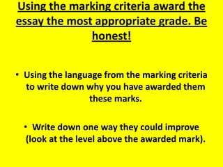Using the marking criteria award the essay the most appropriate grade. Be honest! Using the language from the marking criteria to write down why you have awarded them these marks. Write down one way they could improve (look at the level above the awarded mark). 