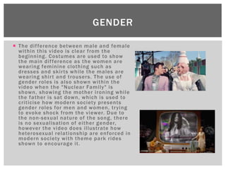  The difference between male and female
within this video is clear from the
beginning. Costumes are used to show
the main difference as the women are
wearing feminine clothing such as
dresses and skirts while the males are
wearing shirt and trousers. The use of
gender roles is also shown within the
video when the "Nuclear Family" is
shown, showing the mother ironing while
the father is sat down, which is used to
criticise how modern society presents
gender roles for men and women, trying
to evoke shock from the viewer. Due to
the non-sexual nature of the song, there
is no sexualisation of either gender,
however the video does illustrate how
heterosexual relationship are enforced in
modern society with theme park rides
shown to encourage it.
GENDER
 