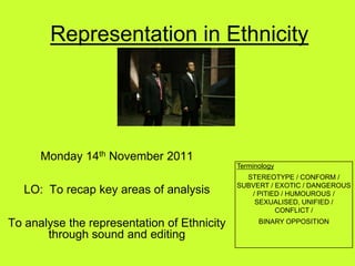 Representation in Ethnicity




      Monday 14th November 2011
                                             Terminology
                                               STEREOTYPE / CONFORM /
                                             SUBVERT / EXOTIC / DANGEROUS
   LO: To recap key areas of analysis           / PITIED / HUMOUROUS /
                                                 SEXUALISED, UNIFIED /
                                                       CONFLICT /

To analyse the representation of Ethnicity         BINARY OPPOSITION

       through sound and editing
 