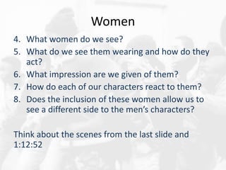 Women
4. What women do we see?
5. What do we see them wearing and how do they
act?
6. What impression are we given of them?
7. How do each of our characters react to them?
8. Does the inclusion of these women allow us to
see a different side to the men’s characters?
Think about the scenes from the last slide and
1:12:52
 