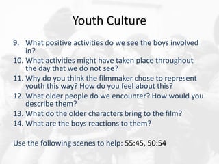 Youth Culture
9. What positive activities do we see the boys involved
in?
10. What activities might have taken place throughout
the day that we do not see?
11. Why do you think the filmmaker chose to represent
youth this way? How do you feel about this?
12. What older people do we encounter? How would you
describe them?
13. What do the older characters bring to the film?
14. What are the boys reactions to them?
Use the following scenes to help: 55:45, 50:54
 