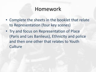 Homework
• Complete the sheets in the booklet that relate
to Representation (four key scenes)
• Try and focus on Representation of Place
(Paris and Les Banlieus), Ethnicity and police
and then one other that relates to Youth
Culture
 