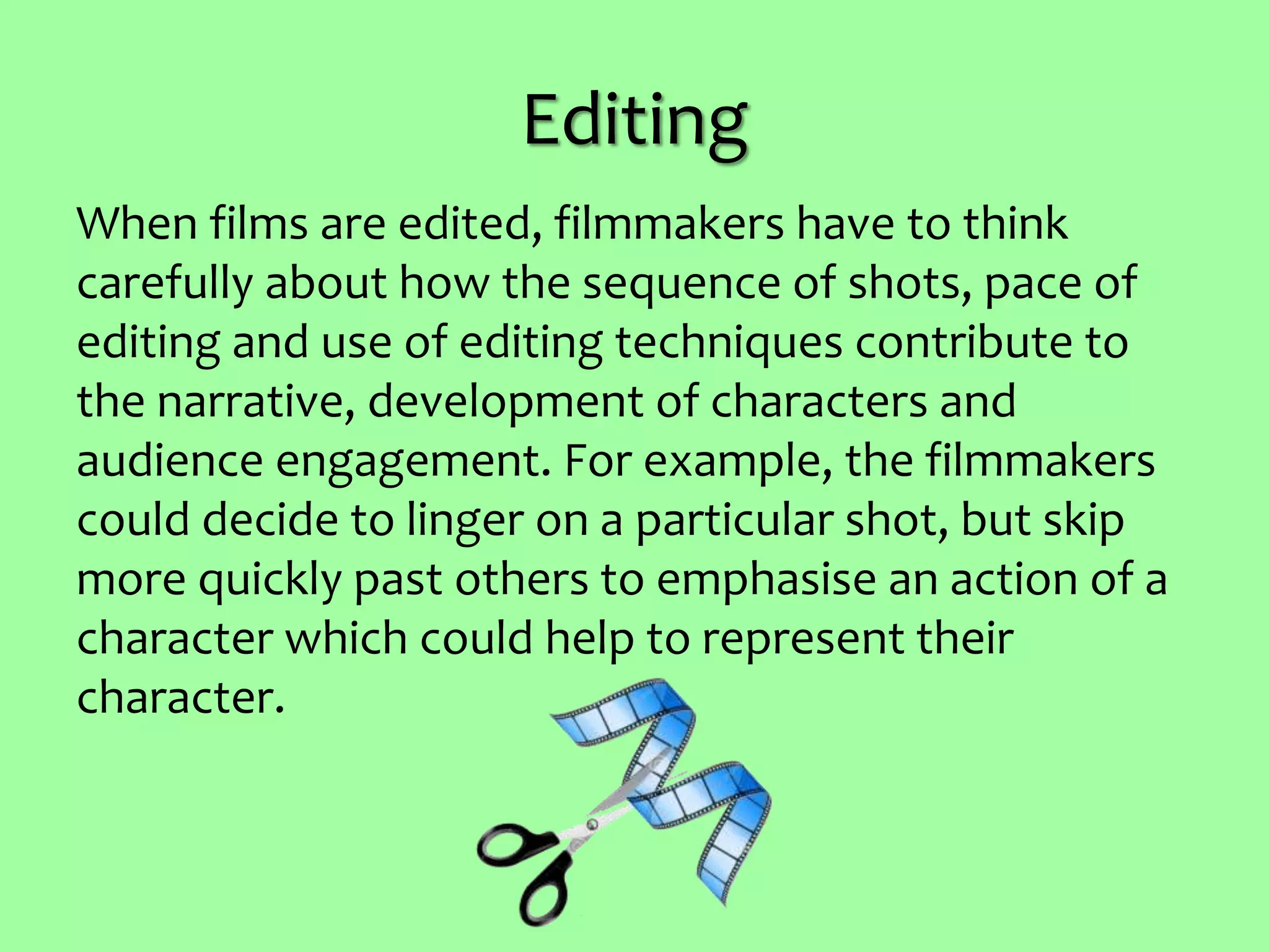 Editing
When films are edited, filmmakers have to think
carefully about how the sequence of shots, pace of
editing and use of editing techniques contribute to
the narrative, development of characters and
audience engagement. For example, the filmmakers
could decide to linger on a particular shot, but skip
more quickly past others to emphasise an action of a
character which could help to represent their
character.
 