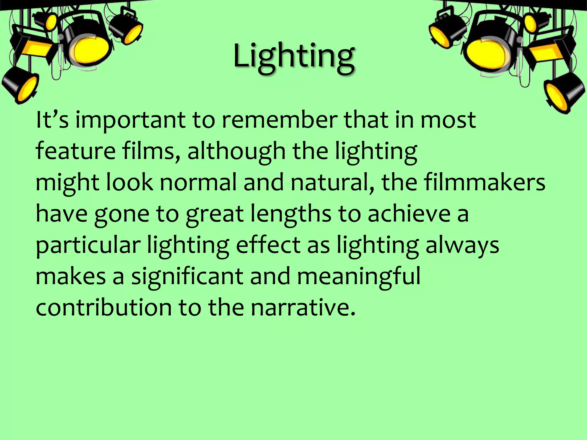 Lighting
It’s important to remember that in most
feature films, although the lighting
might look normal and natural, the filmmakers
have gone to great lengths to achieve a
particular lighting effect as lighting always
makes a significant and meaningful
contribution to the narrative.
 