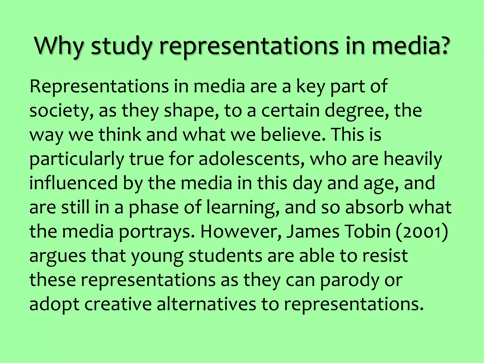 Why study representations in media?
Representations in media are a key part of
society, as they shape, to a certain degree, the
way we think and what we believe. This is
particularly true for adolescents, who are heavily
influenced by the media in this day and age, and
are still in a phase of learning, and so absorb what
the media portrays. However, James Tobin (2001)
argues that young students are able to resist
these representations as they can parody or
adopt creative alternatives to representations.
 