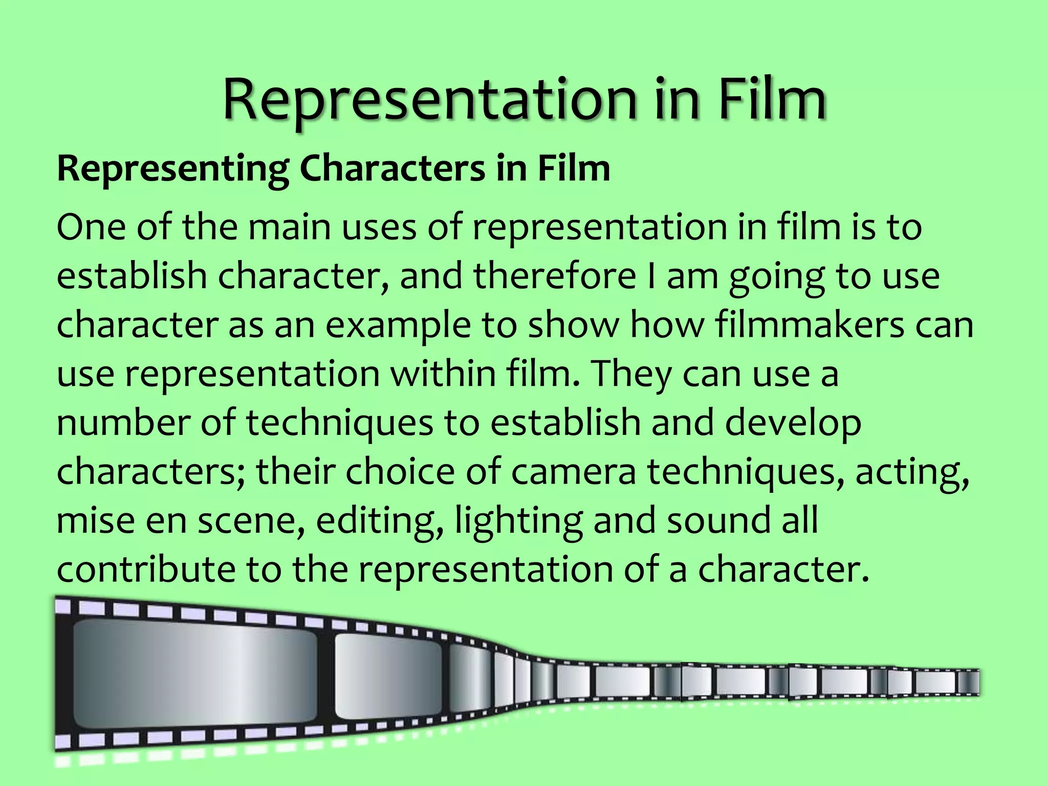 Representation in Film
Representing Characters in Film
One of the main uses of representation in film is to
establish character, and therefore I am going to use
character as an example to show how filmmakers can
use representation within film. They can use a
number of techniques to establish and develop
characters; their choice of camera techniques, acting,
mise en scene, editing, lighting and sound all
contribute to the representation of a character.
 