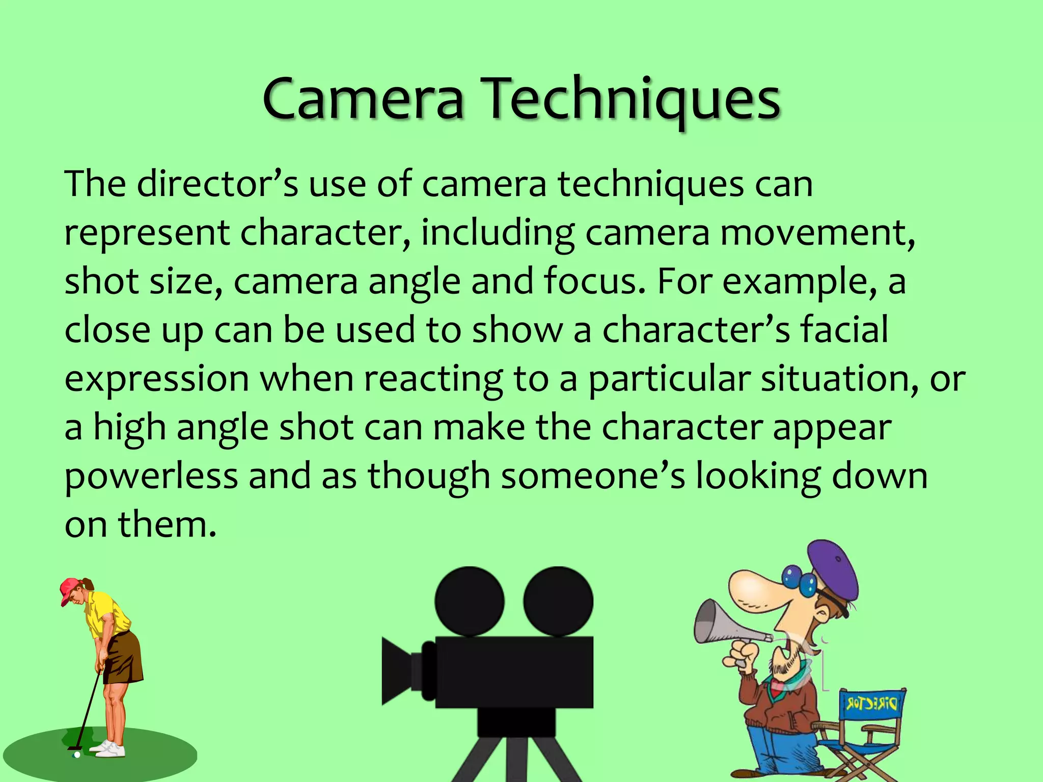 Camera Techniques
The director’s use of camera techniques can
represent character, including camera movement,
shot size, camera angle and focus. For example, a
close up can be used to show a character’s facial
expression when reacting to a particular situation, or
a high angle shot can make the character appear
powerless and as though someone’s looking down
on them.
 