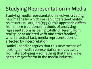 Studying Representation in Media
Studying media representation involves creating
new means by which we can understand reality.
As Stuart Hall argued (1997), this approach differs
from more traditional methods of analysing
representations as being totally different from
reality, or associated with one strict ‘reality’,
when in actual fact, media representation is
affected by interpretation.
Daniel Chandler argues that this new means of
looking at media representation moves away
from stereotyping – something that has always
been a major factor in the media industry.
 