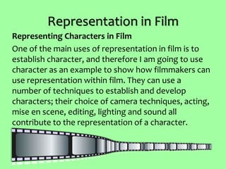 Representation in Film
Representing Characters in Film
One of the main uses of representation in film is to
establish character, and therefore I am going to use
character as an example to show how filmmakers can
use representation within film. They can use a
number of techniques to establish and develop
characters; their choice of camera techniques, acting,
mise en scene, editing, lighting and sound all
contribute to the representation of a character.
 