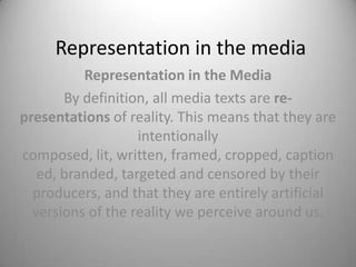 Representation in the media
          Representation in the Media
       By definition, all media texts are re-
presentations of reality. This means that they are
                   intentionally
composed, lit, written, framed, cropped, caption
   ed, branded, targeted and censored by their
  producers, and that they are entirely artificial
  versions of the reality we perceive around us.
 
