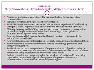 Semiotics. “http://www.aber.ac.uk/media/Modules/MC30820/represent.htm” “ Semiotics and content analysis are the main methods of formal analysis of representation.  Semiotics foregrounds the process of representation.  Reality is always represented - what we treat as 'direct' experience is 'mediated' by perceptual codes. Representation always involves 'the construction of reality'.  All texts, however 'realistic' they may seem to be, are constructed representations rather than simply transparent 'reflections', recordings, transcriptions or reproductions of a pre-existing reality.  Representations which become familiar through constant re-use come to feel 'natural' and unmediated.  Representations require interpretation - we make modality judgements about them.  Representation is unavoidably selective, making some things prominent and backgrounding others.  Realists focus on the 'correspondence' of representations to 'objective' reality (in terms of 'truth', 'accuracy' and 'distortion'), whereas constructivists focus on whose realities are being represented and whose are being denied.  Both structuralist and poststructuralist theories lead to 'reality' and 'truth' being regarded as the products of particular systems of representation - every representation is motivated and historically contingent.” 