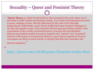 Sexuality – Queer and Feminist Theory “ Queer theory  is a field of critical theory that emerged in the early 1990s out of the fields of LGBT studies and feminist studies. It is a kind of interpretation devoted to queer readings of texts. Heavily influenced by the work of Eve Kosofsk Sedgwickand Judith Butler, queer theory builds both upon feminist challenges to the idea that gender is part of the essential self and upon gay/lesbian studies' close examination of the socially constructed nature of sexual acts and identities. Whereas gay/lesbian studies focused its inquiries into "natural" and "unnatural" behavior with respect to homosexual behavior, queer theory expands its focus to encompass any kind of sexual activity or identity that falls into normative and deviant categories .” http://prezi.com/ovkrf6vpui4v/feminist-media-theory/   