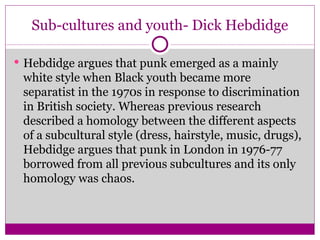 Sub-cultures and youth- Dick Hebdidge Hebdidge argues that punk emerged as a mainly white style when Black youth became more separatist in the 1970s in response to discrimination in British society. Whereas previous research described a homology between the different aspects of a subcultural style (dress, hairstyle, music, drugs), Hebdidge argues that punk in London in 1976-77 borrowed from all previous subcultures and its only homology was chaos. 