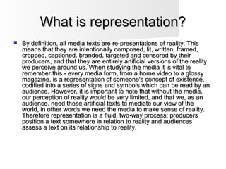 What is representation?What is representation?
 By definition, all media texts are re-presentations of reality. ThisBy definition, all media texts are re-presentations of reality. This
means that they are intentionally composed, lit, written, framed,means that they are intentionally composed, lit, written, framed,
cropped, captioned, branded, targeted and censored by theircropped, captioned, branded, targeted and censored by their
producers, and that they are entirely artificial versions of the realityproducers, and that they are entirely artificial versions of the reality
we perceive around us. When studying the media it is vital towe perceive around us. When studying the media it is vital to
remember this - every media form, from a home video to a glossyremember this - every media form, from a home video to a glossy
magazine, is a representation of someone's concept of existence,magazine, is a representation of someone's concept of existence,
codified into a series of signs and symbols which can be read by ancodified into a series of signs and symbols which can be read by an
audience. However, it is important to note that without the media,audience. However, it is important to note that without the media,
our perception of reality would be very limited, and that we, as anour perception of reality would be very limited, and that we, as an
audience, need these artificial texts to mediate our view of theaudience, need these artificial texts to mediate our view of the
world, in other words we need the media to make sense of reality.world, in other words we need the media to make sense of reality.
Therefore representation is a fluid, two-way process: producersTherefore representation is a fluid, two-way process: producers
position a text somewhere in relation to reality and audiencesposition a text somewhere in relation to reality and audiences
assess a text on its relationship to reality.assess a text on its relationship to reality.
 