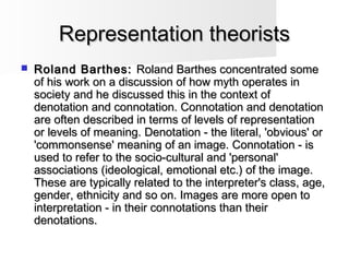 Representation theoristsRepresentation theorists
 Roland Barthes:Roland Barthes: Roland Barthes concentrated someRoland Barthes concentrated some
of his work on a discussion of how myth operates inof his work on a discussion of how myth operates in
society and he discussed this in the context ofsociety and he discussed this in the context of
denotation and connotation. Connotation and denotationdenotation and connotation. Connotation and denotation
are often described in terms of levels of representationare often described in terms of levels of representation
or levels of meaning. Denotation - the literal, 'obvious' oror levels of meaning. Denotation - the literal, 'obvious' or
'commonsense' meaning of an image. Connotation - is'commonsense' meaning of an image. Connotation - is
used to refer to the socio-cultural and 'personal'used to refer to the socio-cultural and 'personal'
associations (ideological, emotional etc.) of the image.associations (ideological, emotional etc.) of the image.
These are typically related to the interpreter's class, age,These are typically related to the interpreter's class, age,
gender, ethnicity and so on. Images are more open togender, ethnicity and so on. Images are more open to
interpretation - in their connotations than theirinterpretation - in their connotations than their
denotations.denotations.
 