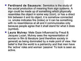  Ferdinand de Saussure:Ferdinand de Saussure: Semiotics is the study ofSemiotics is the study of
the social production of meaning from sign systems. Athe social production of meaning from sign systems. A
sign could be made up of something which physicallysign could be made up of something which physically
resembles the object in some way (icon), or has a directresembles the object in some way (icon), or has a direct
link between it and its object, it is somehow connectedlink between it and its object, it is somehow connected
i.e. smoke indicates fire (index) or it can be somethingi.e. smoke indicates fire (index) or it can be something
with no resemblance at all and it communicates onlywith no resemblance at all and it communicates only
because people agree that it shall stand for what it doesbecause people agree that it shall stand for what it does
(symbol).(symbol).
 Laura MulveyLaura Mulvey: Male Gaze Influenced by Freud &: Male Gaze Influenced by Freud &
Jacques Lucan, Mulvey sees the representation ofJacques Lucan, Mulvey sees the representation of
woman in film & literature (and therefore society inwoman in film & literature (and therefore society in
general) as being dominated by a male point of view. Hergeneral) as being dominated by a male point of view. Her
belief is that the world is a patriarchy and that men havebelief is that the world is a patriarchy and that men have
the ‘active’ roles and woman ‘passive’ To look is seen asthe ‘active’ roles and woman ‘passive’ To look is seen as
active.active.
 