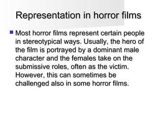 Representation in horror filmsRepresentation in horror films
 Most horror films represent certain peopleMost horror films represent certain people
in stereotypical ways. Usually, the hero ofin stereotypical ways. Usually, the hero of
the film is portrayed by a dominant malethe film is portrayed by a dominant male
character and the females take on thecharacter and the females take on the
submissive roles, often as the victim.submissive roles, often as the victim.
However, this can sometimes beHowever, this can sometimes be
challenged also in some horror films.challenged also in some horror films.
 