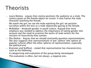   Laura Mulvey – argues that cinema positions the audience as a male. The
    camera gazes at the female object on screen. It also frames the male
    character watching the female.
-   We watch the girl; we see the male watching the girl; we position
    ourselves within the text as a male objectively gazing at the female.
   McRobbie – Analysed gender in youth culture. Argued that more
    emphasis was needed to address the importance of taking gender into
    account and the need to examine the works of male writers for the
    versions of masculinity they contain.
   Ella Shohat – Argues that we should constantly question representations.
    She also suggests that representations in one ‘sphere’ (the sphere of
    popular culture) affect the other spheres of representation, especially
    the political one.
   Branston and Stafford – stated that representation has characteristics
    such as the following:
-   A categorising and evaluation of the group being stereotyped
-   The evaluation is often, but not always, a negative one.
 