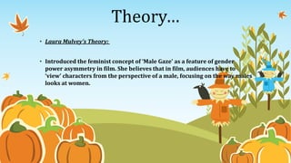 Theory…
• Laura Mulvey’s Theory:
• Introduced the feminist concept of ‘Male Gaze’ as a feature of gender
power asymmetry in film. She believes that in film, audiences have to
‘view’ characters from the perspective of a male, focusing on the way males
looks at women.
 