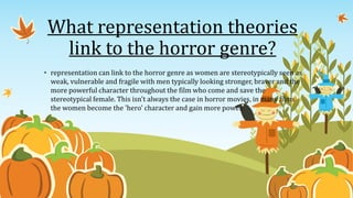• representation can link to the horror genre as women are stereotypically seen as
weak, vulnerable and fragile with men typically looking stronger, braver and the
more powerful character throughout the film who come and save the
stereotypical female. This isn't always the case in horror movies, in many films
the women become the 'hero' character and gain more power.
What representation theories
link to the horror genre?
 