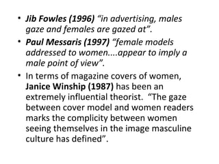 • Jib Fowles (1996) “in advertising, males
  gaze and females are gazed at”.
• Paul Messaris (1997) “female models
  addressed to women....appear to imply a
  male point of view”.
• In terms of magazine covers of women,
  Janice Winship (1987) has been an
  extremely influential theorist. “The gaze
  between cover model and women readers
  marks the complicity between women
  seeing themselves in the image masculine
  culture has defined”.
 