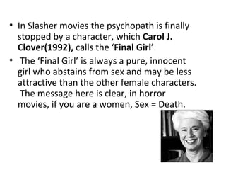 • In Slasher movies the psychopath is finally
  stopped by a character, which Carol J.
  Clover(1992), calls the ‘Final Girl’.
• The ‘Final Girl’ is always a pure, innocent
  girl who abstains from sex and may be less
  attractive than the other female characters.
   The message here is clear, in horror
  movies, if you are a women, Sex = Death.
 