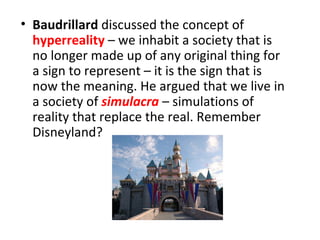 • Baudrillard discussed the concept of
  hyperreality – we inhabit a society that is
  no longer made up of any original thing for
  a sign to represent – it is the sign that is
  now the meaning. He argued that we live in
  a society of simulacra – simulations of
  reality that replace the real. Remember
  Disneyland?
 