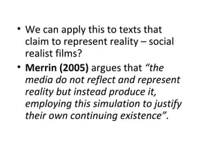 • We can apply this to texts that
  claim to represent reality – social
  realist films?
• Merrin (2005) argues that “the
  media do not reflect and represent
  reality but instead produce it,
  employing this simulation to justify
  their own continuing existence”.
 