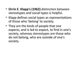• Orrin E. Klapp's (1962) distinction between
  stereotypes and social types is helpful.
• Klapp defines social types as representations
  of those who 'belong' to society.
• They are the kinds of people that one
  expects, and is led to expect, to find in one's
  society, whereas stereotypes are those who
  do not belong, who are outside of one's
  society.
 