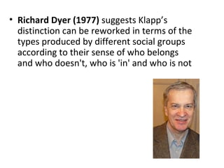 • Richard Dyer (1977) suggests Klapp’s
  distinction can be reworked in terms of the
  types produced by different social groups
  according to their sense of who belongs
  and who doesn't, who is 'in' and who is not
 