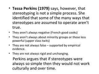 • Tessa Perkins (1979) says, however, that
  stereotyping is not a simple process. She
  identified that some of the many ways that
  stereotypes are assumed to operate aren’t
  true.
• They aren’t always negative (French good cooks)
• They aren’t always about minority groups or those less
  powerful (upper class twits)
• They are not always false – supported by empirical
  evidence.
• They are not always rigid and unchanging.
  Perkins argues that if stereotypes were
  always so simple then they would not work
  culturally and over time.
 