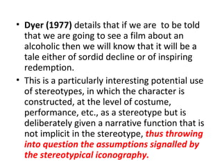• Dyer (1977) details that if we are to be told
  that we are going to see a film about an
  alcoholic then we will know that it will be a
  tale either of sordid decline or of inspiring
  redemption.
• This is a particularly interesting potential use
  of stereotypes, in which the character is
  constructed, at the level of costume,
  performance, etc., as a stereotype but is
  deliberately given a narrative function that is
  not implicit in the stereotype, thus throwing
  into question the assumptions signalled by
  the stereotypical iconography.
 