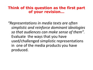 Think of this question as the first part
          of your revision...


“Representations in media texts are often
  simplistic and reinforce dominant ideologies
  so that audiences can make sense of them”.
  Evaluate the ways that you have
  used/challenged simplistic representations
  in one of the media products you have
  produced.
 