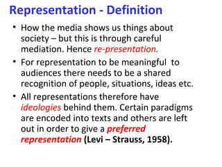 Representation - Definition
• How the media shows us things about
  society – but this is through careful
  mediation. Hence re-presentation.
• For representation to be meaningful to
  audiences there needs to be a shared
  recognition of people, situations, ideas etc.
• All representations therefore have
  ideologies behind them. Certain paradigms
  are encoded into texts and others are left
  out in order to give a preferred
  representation (Levi – Strauss, 1958).
 