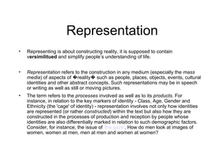 Representation
•   Representing is about constructing reality, it is supposed to contain
    versimilitued and simplify people’s understanding of life.


•   Representation refers to the construction in any medium (especially the mass
    media) of aspects of �reality� such as people, places, objects, events, cultural
    identities and other abstract concepts. Such representations may be in speech
    or writing as well as still or moving pictures.
•   The term refers to the processes involved as well as to its products. For
    instance, in relation to the key markers of identity - Class, Age, Gender and
    Ethnicity (the 'cage' of identity) - representation involves not only how identities
    are represented (or rather constructed) within the text but also how they are
    constructed in the processes of production and reception by people whose
    identities are also differentially marked in relation to such demographic factors.
    Consider, for instance, the issue of 'the gaze'. How do men look at images of
    women, women at men, men at men and women at women?
 