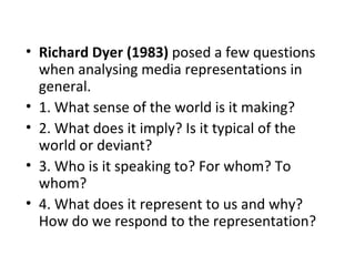 • Richard Dyer (1983) posed a few questions
  when analysing media representations in
  general.
• 1. What sense of the world is it making?
• 2. What does it imply? Is it typical of the
  world or deviant?
• 3. Who is it speaking to? For whom? To
  whom?
• 4. What does it represent to us and why?
  How do we respond to the representation?
 