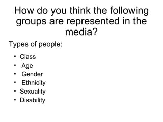 How do you think the following
 groups are represented in the
           media?
Types of people:
 •   Class
 •   Age
 •   Gender
 •   Ethnicity
 •   Sexuality
 •   Disability
 