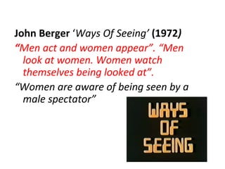 John Berger ‘Ways Of Seeing’ (1972)
“Men act and women appear”. “Men
  look at women. Women watch
  themselves being looked at”.
“Women are aware of being seen by a
  male spectator”
 