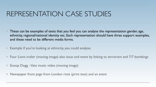REPRESENTATION CASE STUDIES
These can be examples of texts that you feel you can analyse the representation gender, age,
ethnicity, regional/national identity etc. Each representation should have three support examples,
and these need to be different media forms.!
Example if you're looking at ethnicity, you could analyse;!
Four Lions trailer (moving image) also issue and event by linking to terrorism and 7/7 bombings!
Snoop Dogg -Vato music video (moving image)!
Newspaper front page from London riots (print text) and an event
 