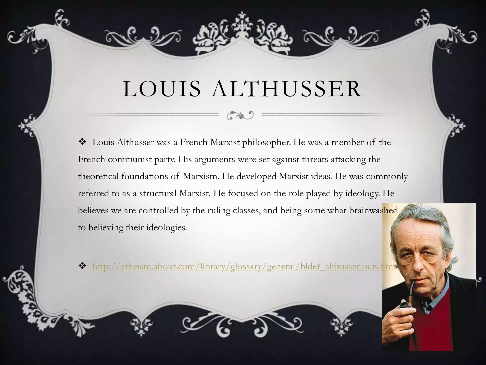 Louis AlthusserLouis Althusser was a French Marxist philosopher. He was a member of the French communist party. His arguments were set against threats attacking the theoretical foundations of Marxism. He developed Marxist ideas. He was commonly referred to as a structural Marxist. He focused on the role played by ideology. He believes we are controlled by the ruling classes, and being some what brainwashed to believing their ideologies. http://atheism.about.com/library/glossary/general/bldef_althusserlouis.htm